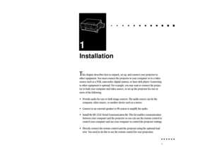 Page 201
1Installation
T
his chapter describes how to unpack, set up, and connect your projector to
other equipment. You must connect the projector to your computer or to a video
source such as a VCR, camcorder, digital camera, or laser disk player. Connecting
to other equipment is optional. For example, you may want to connect the projec-
tor to both your computer and video source, or set up the projector for one or
more of the following:
• Provide audio for one or both image sources. The audio source can be...