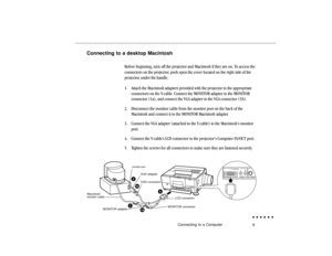 Page 289
Connecting to a desktop Macintosh
Before beginning, turn off the projector and Macintosh if they are on. To access the
connectors on the projector, push open the cover located on the right side of the
projector, under the handle.
1. Attach the Macintosh adapters provided with the projector to the appropriate
connectors on the Y-cable. Connect the MONITOR adapter to the MONITOR
connector (1a), and connect the VGA adapter to the VGA connector (1b).
2. Disconnect the monitor cable from the monitor port on...