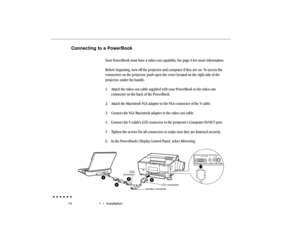 Page 2910 1  •  InstallationConnecting to a PowerBook
Your PowerBook must have a video-out capability. See page 6 for more information.
Before beginning, turn off the projector and computer if they are on. To access the
connectors on the projector, push open the cover located on the right side of the
projector, under the handle.
1. Attach the video-out cable supplied with your PowerBook to the video-out
connector on the back of the PowerBook.
2. Attach the Macintosh VGA adapter to the VGA connector of the...