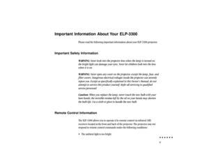 Page 4iii
Important Information About Your ELP-3300
Please read the following important information about your ELP-3300 projector.
Important Safety Information
WARNING: Never look into the projector lens when the lamp is turned on;
the bright light can damage your eyes. Never let children look into the lens
when it is on.
WARNING: Never open any cover on the projector, except the lamp, fuse, and
filter covers. Dangerous electrical voltages inside the projector can severely
injure you. Except as specifically...
