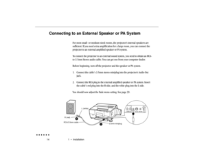 Page 3314 1  •  InstallationConnecting to an External Speaker or PA System
For most small- or medium-sized rooms, the projector’s internal speakers are
sufficient. If you need extra amplification for a large room, you can connect the
projector to an external amplified speaker or PA system.
To connect the projector to an external sound system, you need to obtain an RCA-
to-3.5mm Stereo audio cable. You can get one from your computer dealer.
Before beginning, turn off the projector and the speaker or PA system....