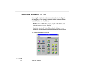 Page 4526 2  •  Using the ProjectorAdjusting the settings from ELP Link
If you set up the projector for serial communication as described in Chapter 1,
you can use the ELP Link program to control the projector from your computer.
To start ELP Link, do one of the following:
• Windows. Open the ELP Utilities program group by double-clicking on its
icon. Then double-click the ELP Link icon.
• Macintosh. Open the ELP Utilities folder by double-clicking on its icon.
Double-click the ELP Link folder icon and then...