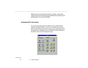 Page 5132 3  •  Using the Menus
Note: If you do not use the remote control for 15 minutes, it enters sleep
mode and cannot be reactivated using the trackball. Press any button to turn
off sleep mode so you can use the trackball.
Accessing ELP Link menus
You can also access menus from your computer. To do so, start the ELP Link
program as described in Chapter 2. You see a screen similar to the one shown
below. The menu buttons are on the left. To open a menu, simply double-click on
the appropriate icon. Although...