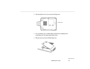 Page 7859
2. Turn the projector over so you can access the lamp cover.
           
lamp cover
3. Use a screwdriver, coin, or similar object to loosen the two retaining screws
on the lamp cover. You cannot remove these screws.
4. When the screws are loose, lift off the lamp cover.
              
Replacing the Lamp 