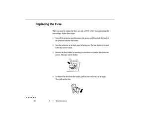 Page 8162 5  •  MaintenanceReplacing the Fuse
When you need to replace the fuse, use only a 250 V, 6.3A.T. fuse appropriate for
your voltage. Follow these steps:
1. Turn off the projector and disconnect the power cord from both the back of
the projector and the wall outlet.
2. Turn the projector so its back panel is facing you. The fuse holder is located
below the power switch.
3. Remove the fuse holder by inserting a screwdriver or similar object into the
groove. Then pry out the holder.4. To remove the fuse...