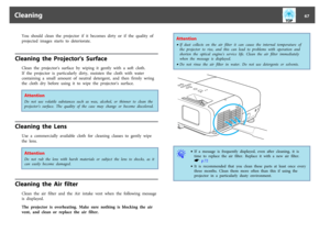 Page 67You  should  clean  the  projector  if  it  becomes  dirty  or  if  the  quality  of
projected  images  starts  to  deteriorate.
Cleaning  the  Projector's  Surface
Clean  the  projector's  surface  by  wiping  it  gently  with  a  soft  cloth.
If  the  projector  is  particularly  dirty,  moisten  the  cloth  with  water
containing  a  small  amount  of  neutral  detergent,  and  then  firmly  wring
the  cloth  dry  before  using  it  to  wipe  the  projector's  surface.AttentionDo  not  use...