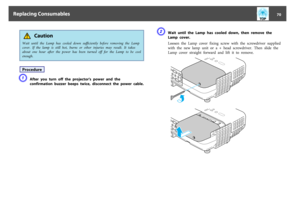 Page 70 Caution
Wait  until  the  Lamp  has  cooled  down  sufficiently  before  removing  the  Lamp
cover.  If  the  lamp  is  still  hot,  burns  or  other  injuries  may  result.  It  takes
about  one  hour  after  the  power  has  been turned  off  for  the  Lamp  to  be  cool
enough.ProcedureA
After  you  turn  off  the  projector's  power  and  the
confirmation  buzzer  beeps  twice,  disconnect  the  power  cable.
B
Wait  until  the  Lamp  has  cooled  down,  then  remove  the
Lamp  cover.
Loosen...