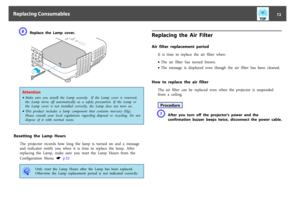 Page 72F
Replace the Lamp cover.
Attention•Make  sure  you  install  the  Lamp  securely.   If  the  Lamp  cover  is  removed,
the  Lamp  turns  off  automatically  as  a  safety  precaution.  If  the  Lamp  or
the  Lamp  cover  is  not  installed  correctly,  the  Lamp  does  not  turn  on.•This  product  includes  a  lamp  component  that  contains  mercury  (Hg).
Please  consult  your  local  regulations  regarding  disposal  or  recycling.  Do  not
dispose  of  it  with  normal  waste.
Resetting  the  Lamp...