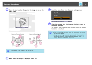Page 77D
Move the box to select the part of the image to use as the
User's  Logo.
Using the Remote Control Using the Control panel
q
You  can  save  at  up  to  400  ^ 300  dots  in  size.
E
When  Select  this  image?  is  displayed,  select  Yes.
F
Select  the  zoom  factor  from  the  zoom  setting  screen.
G
When  the  message  Save  this  image  as  the  User's  Logo?  is
displayed,  select  Yes.
The  image  is  saved.  After  the  image  has  been  saved,  the  message
Completed. is  displayed.
q...