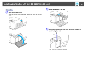 Page 86ProcedureA
Open  the  air  filter  cover.
Slide  the  air  filter  cover  open/close  switch,  and  open  the  air  filter
cover.
B
Install  the  Wireless  LAN  unit.
C
Secure  the  Wireless  LAN  unit  using  the  screw  included  to
avoid  losing  the  unit.A
Screw hole to fix wireless LAN unit
Installing the Wireless LAN Unit (EB-826W/825/85 only)
86 