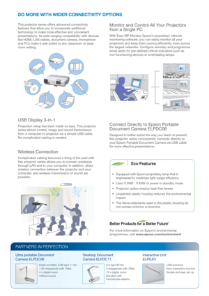 Page 4Connect Directly to Epson Portable 
Document Camera ELPDC06
Designed to better assist the way you teach or present, 
this projector series conveniently connects directly to 
your Epson Portable Document Camera via USB cable 
for more effective presentations.
PARTNERS IN PERFECTION
2.2 kg/4.85 lbs
5 megapixels with 30fps
10 x digital zoom
Bundled with 
microscope adaptorUSB powered
Easy interactive function
Simple and easy set up Easily portable; 0.96 kg/2.11 lbs
1.92 megapixels with 15fps
4 x digital...