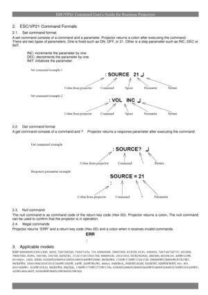 Page 4ESC/VP21 Command User’s Guide for Business Projectors
2.ESC/VP21 Command Formats
2.1.Set command format
A set command consists of a command and a parameter. Projector returns a colon after executing the command.
There are two types ofparameters. One is fixed such as ON, OFF, or 21. Other is a step parameter such as INC, DEC or
INIT.
INC: increments the parameter by one.
DEC: decrements the parameter by one.
INIT: initializes the parameter.
2.2.Get command format
A get command consists of a command and ?....