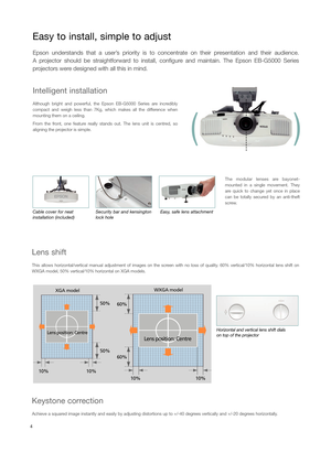 Page 4Intelligent installation
Although bright and powerful, the Epson EBG5000 Series are incredibly
compact and weigh less than 7Kg, which makes all the difference when
mounting them on a ceiling. 
From the front, one feature really stands out. The lens unit is centred, so
aligning the projector is simple. 
The modular lenses are bayonet
mounted in a single movement. They
are quick to change yet once in place
can be totally secured by an antitheft
screw.
Easy, safe lens attachment
Security bar and kensington...