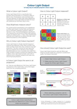 Page 6Colour Light Output 
- an easy way to evaluate projector colour output
What is Colour Light Output?
Colour Light Output (CLO) is a speci cation that 
provides critical information on a projector’s ability to 
deliver colour. Developed by colour scientists using 
the same approach as White Light Output (Brightness) 
measurement, Colour Light Output provides the buyer 
with additional key information about colour. 
Does Brightness measure colour?
No. Current product speci cations such as Brightness 
(or...