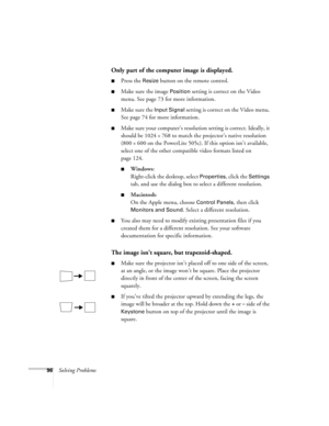 Page 10596Solving Problems
Only part of the computer image is displayed.
Press the Resize button on the remote control.
Make sure the image Position setting is correct on the Video 
menu. See page 73 for more information.
Make sure the Input Signal setting is correct on the Video menu. 
See page 74 for more information.
Make sure your computer’s resolution setting is correct. Ideally, it 
should be 1024 
× 768 to match the projector’s native resolution 
(800 
× 600 on the PowerLite 505c). If this option...