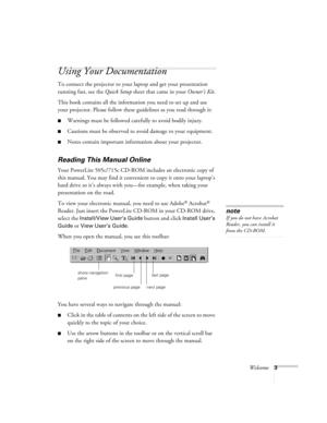 Page 12Welcome3
Using Your Documentation
To connect the projector to your laptop and get your presentation 
running fast, see the Quick Setup sheet that came in your Owner’s Kit.
This book contains all the information you need to set up and use 
your projector. Please follow these guidelines as you read through it:
Warnings must be followed carefully to avoid bodily injury.
Cautions must be observed to avoid damage to your equipment.
Notes contain important information about your projector.
Reading This...
