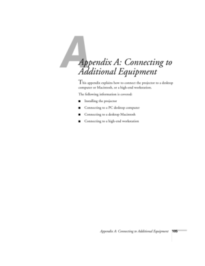 Page 114A
Appendix A: Connecting to Additional Equipment105
Appendix A: Connecting to 
Additional Equipment
This appendix explains how to connect the projector to a desktop 
computer or Macintosh, or a high-end workstation. 
The following information is covered:
Installing the projector
Connecting to a PC desktop computer
Connecting to a desktop Macintosh
Connecting to a high-end workstation 