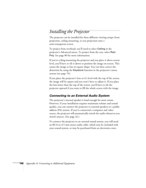 Page 115106Appendix A: Connecting to Additional Equipment
Installing the Projector
The projector can be installed for three different viewing setups: front 
projection, ceiling mounting, or rear projection onto a 
semi-transparent screen.
To project from overhead, you’ll need to select 
Ceiling in the 
projector’s Advanced menu. To project from the rear, select 
Rear 
Proj
. See page 80 for more information.
If you’re ceiling-mounting the projector and you place it above screen 
level, you’ll have to tilt it...