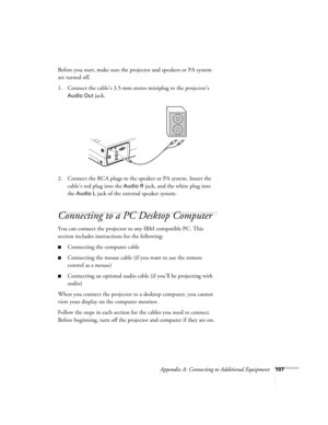 Page 116Appendix A: Connecting to Additional Equipment107
Before you start, make sure the projector and speakers or PA system 
are turned off.
1. Connect the cable’s 3.5-mm stereo miniplug to the projector’s 
Audio Out jack.
2. Connect the RCA plugs to the speaker or PA system. Insert the 
cable’s red plug into the 
Audio R jack, and the white plug into 
the 
Audio L jack of the external speaker system.
Connecting to a PC Desktop Computer 
You can connect the projector to any IBM compatible PC. This 
section...