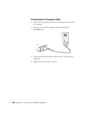 Page 117108Appendix A: Connecting to Additional Equipment
Connecting the Computer Cable
1. Disconnect the monitor cable from the video port on the back of 
the computer. 
2. Connect one end of the computer cable to the projector’s 
Computer port.
3. Connect the other end of the computer cable to the computer’s 
video port.
4. Tighten the screws on the connectors. 