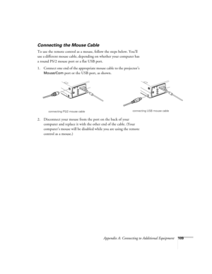 Page 118Appendix A: Connecting to Additional Equipment109
Connecting the Mouse Cable
To use the remote control as a mouse, follow the steps below. You’ll 
use a different mouse cable, depending on whether your computer has 
a round PS/2 mouse port or a flat USB port. 
1. Connect one end of the appropriate mouse cable to the projector’s 
Mouse/Com port or the USB port, as shown. 
 
2. Disconnect your mouse from the port on the back of your 
computer and replace it with the other end of the cable. (Your...