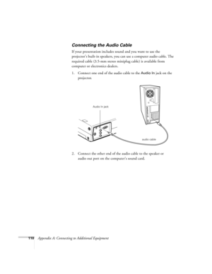 Page 119110Appendix A: Connecting to Additional Equipment
Connecting the Audio Cable
If your presentation includes sound and you want to use the 
projector’s built-in speakers, you can use a computer audio cable. The 
required cable (3.5-mm stereo miniplug cable) is available from 
computer or electronics dealers.
1. Connect one end of the audio cable to the 
Audio In jack on the 
projector.
   
2. Connect the other end of the audio cable to the speaker or 
audio out port on the computer’s sound card. 
audio...