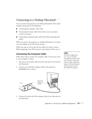 Page 120Appendix A: Connecting to Additional Equipment111
Connecting to a Desktop Macintosh 
You can connect the projector to any desktop Macintosh. This section 
includes instructions for the following:
Connecting the computer video cable 
Connecting the mouse cable (if you want to use your remote 
control as a mouse)
Connecting an optional audio cable (if you’ll be projecting with 
audio)
When you connect the projector to a desktop Macintosh, you cannot 
view your display on the Macintosh monitor.
Follow...