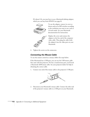 Page 121112Appendix A: Connecting to Additional EquipmentIf it doesn’t fit, you may have to use a Macintosh desktop adapter, 
which you can buy from EPSON (see page 8). 
To use the adapter, remove its cover as 
shown and set its DIP switches according 
to the resolution you want to use, such as 
16-inch mode. See your Macintosh 
documentation for instructions.
Replace the cover and connect the 
adapter to the free end of the computer 
video cable. Then plug the cable (with 
the adapter) into the video port on...