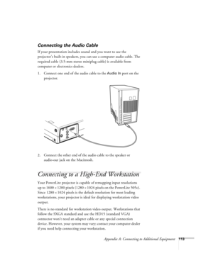 Page 122Appendix A: Connecting to Additional Equipment113
Connecting the Audio Cable
If your presentation includes sound and you want to use the 
projector’s built-in speakers, you can use a computer audio cable. The 
required cable (3.5-mm stereo miniplug cable) is available from 
computer or electronics dealers.
1. Connect one end of the audio cable to the 
Audio In port on the 
projector. 
  
2. Connect the other end of the audio cable to the speaker or 
audio-out jack on the Macintosh.       
Connecting to a...