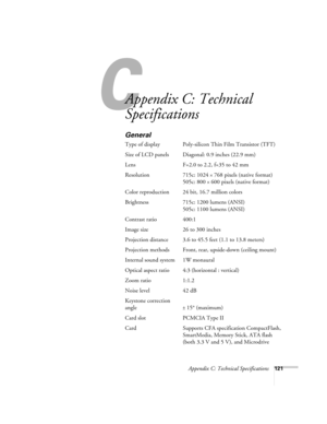 Page 130C
Appendix C: Technical Specifications121
Appendix C: Technical 
Specifications 
General
Type of display Poly-silicon Thin Film Transistor (TFT)
Size of LCD panels  Diagonal: 0.9 inches (22.9 mm) 
Lens F=2.0 to 2.2, f=35 to 42 mm
Resolution 715c: 1024 
× 768 pixels (native format)
505c: 800 
× 600 pixels (native format)
Color reproduction 24 bit, 16.7 million colors
Brightness 715c: 1200 lumens (ANSI) 
505c: 1100 lumens (ANSI)
Contrast ratio 400:1
Image size 26 to 300 inches 
Projection distance 3.6 to...