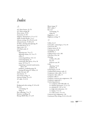 Page 136Index127
Index
A
A/V Mute button, 33, 78
A/V Mute setting, 80
About menu, 70, 81
Accessories, 8, 104
Adapters, Macintosh, 8, 111 to 112
Adobe Acrobat Reader, 3 to 4
Advance setting, 49 to 50, 63 to 64
Advanced menu, 70, 80 to 81
Air filter, cleaning and replacing, 85
Anti-theft device, 8, 11
Aspect ratio, 121
ATA flash cards, 41
Audio
adjusting tone, 74 to 75
adjusting volume, 32, 74 to 75
cables, 6
connecting desktop, 110, 113
connecting laptop, 14
connecting video device, 16 to 18
menu, 70, 74 to 75...