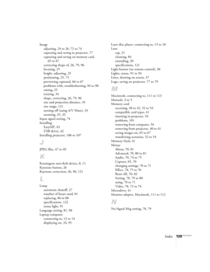 Page 138Index129 Image
adjusting, 24 to 26, 72 to 74
capturing and saving in projector, 77
capturing and saving on memory card, 
65 to 67
correcting shape of, 26, 79, 96
focusing, 25
height, adjusting, 25
positioning, 25, 73
previewing captured, 66 to 67
problems with, troubleshooting, 94 to 98
raising, 25
resizing, 34
shape, correcting, 26, 79, 96
size and projection distance, 10
size range, 121
turning off (using A/V Mute), 33
zooming, 25, 33
Input signal setting, 74
Installing
EasyMP, 43
USB driver, 42...