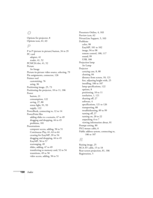 Page 139130Index
O
Options for projector, 8
Options icon, 61, 63
P
P in P (picture in picture) button, 34 to 35
PC card
adapter, 41
reader, 41, 52
PCMCIA slot, 41, 52
Picture
See Image
Picture-in-picture video source, selecting, 79
Pin assignments, connector, 126
Pointer tool
customizing, 76
using, 36
Positioning image, 25, 73
Positioning the projector, 10 to 11, 106
Power
button, 21
consumption, 122
saving, 27, 80
status light, 91, 93
supply, 122
PowerBook, connecting to, 12 to 14
PowerPoint files
adding slides...