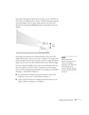 Page 20Setting Up the Projector11
If you place the projector below the level of the screen, you’ll have to 
tilt it up by extending the feet as shown. Tilting the projector upward 
causes the image to lose its square shape, but you can correct the 
distortion by pressing the 
Keystone button as described in the next 
chapter. 
If you place the projector level with the bottom of the screen, the 
image will be square and you won’t have to adjust it. If you place the 
projector higher than the bottom of the...