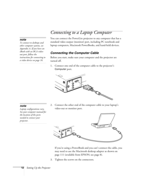 Page 2112Setting Up the Projector
Connecting to a Laptop Computer
You can connect the PowerLite projector to any computer that has a 
standard video output (monitor) port, including PC notebook and 
laptop computers, Macintosh PowerBooks, and hand-held devices.
Connecting the Computer Cable
Before you start, make sure your computer and the projector are 
turned off.
1. Connect one end of the computer cable to the projector’s 
Computer port.
 
2. Connect the other end of the computer cable to your laptop’s...