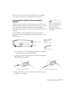 Page 22Setting Up the Projector13
If you don’t need to make any other connections, you can plug in 
your projector and turn it on. See page 20 for instructions.
Connecting the Cable for Remote Mouse 
Control
Using the remote control as a wireless mouse lets you click through 
slideshow-style presentations, such as PowerPoint, from up to 30 feet 
away (for details, see page 38). This gives you more flexibility in 
delivering your presentation, since you won’t need to stand near your 
computer. 
You’ll use...