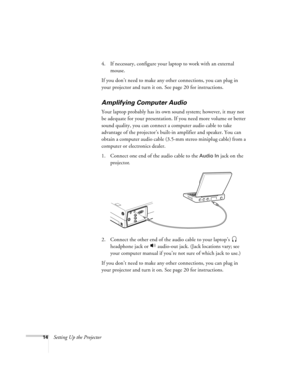 Page 2314Setting Up the Projector4. If necessary, configure your laptop to work with an external 
mouse. 
If you don’t need to make any other connections, you can plug in 
your projector and turn it on. See page 20 for instructions.
Amplifying Computer Audio
Your laptop probably has its own sound system; however, it may not 
be adequate for your presentation. If you need more volume or better 
sound quality, you can connect a computer audio cable to take 
advantage of the projector’s built-in amplifier and...