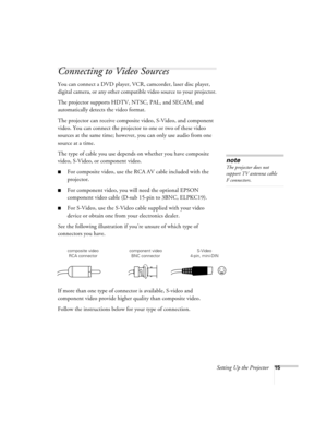 Page 24Setting Up the Projector15
Connecting to Video Sources
You can connect a DVD player, VCR, camcorder, laser disc player, 
digital camera, or any other compatible video source to your projector.
The projector supports HDTV, NTSC, PAL, and SECAM, and 
automatically detects the video format. 
The projector can receive composite video, S-Video, and component 
video. You can connect the projector to one or two of these video 
sources at the same time; however, you can only use audio from one 
source at a...