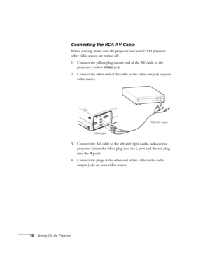 Page 2516Setting Up the Projector
Connecting the RCA AV Cable
Before starting, make sure the projector and your DVD player or 
other video source are turned off.
1. Connect the yellow plug on one end of the AV cable to the 
projector’s yellow 
Video jack. 
2. Connect the other end of the cable to the video-out jack on your 
video source.
3. Connect the AV cable to the left and right Audio jacks on the 
projector (insert the white plug into the 
L port and the red plug 
into the 
R port). 
4. Connect the plugs...