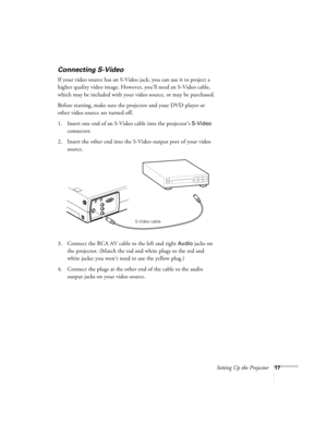 Page 26Setting Up the Projector17
Connecting S-Video 
If your video source has an S-Video jack, you can use it to project a 
higher quality video image. However, you’ll need an S-Video cable, 
which may be included with your video source, or may be purchased.
Before starting, make sure the projector and your DVD player or 
other video source are turned off.
1. Insert one end of an S-Video cable into the projector’s 
S-Video 
connector. 
2. Insert the other end into the S-Video output port of your video...