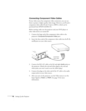 Page 2718Setting Up the Projector
Connecting Component Video Cables
If your video source has component video connectors, you can use 
them to project a higher quality video image. However, you’ll need a 
component video cable (D-sub 15-pin to 3BNC), which can be 
purchased from EPSON (ELPKC19).
Before starting, make sure the projector and your DVD player or 
other video device are turned off.
1. Connect the large end of the component video cable to the 
projector’s 
Computer/Component Video port.
2. Insert the...
