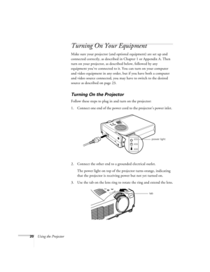 Page 2920Using the Projector
Turning On Your Equipment
Make sure your projector (and optional equipment) are set up and 
connected correctly, as described in Chapter 1 or Appendix A. Then 
turn on your projector, as described below, followed by any 
equipment you’ve connected to it. You can turn on your computer 
and video equipment in any order, but if you have both a computer 
and video source connected, you may have to switch to the desired 
source as described on page 23. 
Turning On the Projector
Follow...