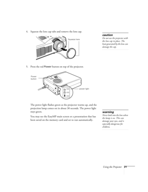 Page 30Using the Projector21
4. Squeeze the lens cap tabs and remove the lens cap.
5. Press the red 
Power button on top of the projector. 
The power light flashes green as the projector warms up, and the 
projection lamp comes on in about 30 seconds. The power light 
stays green. 
You may see the EasyMP main screen or a presentation that has 
been saved on the memory card and set to run automatically. 
caution
Do not use the projector with 
the lens cap in place. The 
heat generated by the lens can 
damage the...