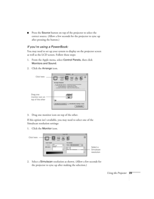 Page 32Using the Projector23
Press the Source button on top of the projector to select the 
correct source. (Allow a few seconds for the projector to sync up 
after pressing the button.)
If you’re using a PowerBook:
You may need to set up your system to display on the projector screen 
as well as the LCD screen. Follow these steps:
1. From the Apple menu, select 
Control Panels, then click 
Monitors and Sound.
2. Click the Arrange icon.
3. Drag one monitor icon on top of the other. 
If this option isn’t...