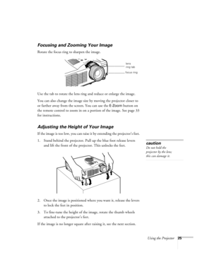 Page 34Using the Projector25
Focusing and Zooming Your Image
Rotate the focus ring to sharpen the image.
Use the tab to rotate the lens ring and reduce or enlarge the image.
You can also change the image size by moving the projector closer to 
or farther away from the screen. You can use the 
E-Zoom button on 
the remote control to zoom in on a portion of the image. See page 33 
for instructions. 
Adjusting the Height of Your Image
If the image is too low, you can raise it by extending the projector’s feet. 
1....