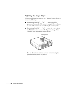 Page 3526Using the Projector
Adjusting the Image Shape
If the projected image isn’t square or has a “keystone” shape , do one or 
more of the following:
If your image looks like   or  , you’ve placed the 
projector off to one side of the screen, at an angle. Move it directly 
in front of the center of the screen, facing the screen squarely.
If your image looks like   or  , press the + or — side of 
the 
Keystone button to correct the shape of the image. After 
correction, your image will be slightly smaller....