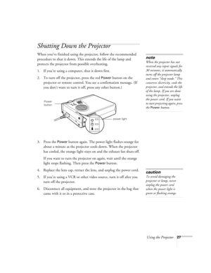 Page 36Using the Projector27
Shutting Down the Projector
When you’ve finished using the projector, follow the recommended 
procedure to shut it down. This extends the life of the lamp and 
protects the projector from possible overheating. 
1. If you’re using a computer, shut it down first.
2. To turn off the projector, press the red 
Power button on the 
projector or remote control. You see a confirmation message. (If 
you don’t want to turn it off, press any other button.)
3. Press the 
Power button again. The...