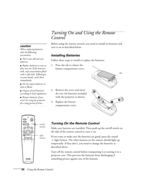 Page 3930Using the Remote Control
Turning On and Using the Remote 
Control
Before using the remote control, you need to install its batteries and 
turn it on as described below. 
Installing Batteries 
Follow these steps to install or replace the batteries:
1. Press the tab to release the 
battery compartment cover.
2. Remove the cover and insert 
the two AA batteries included 
with the projector as shown.
3. Replace the battery 
compartment cover.
Turning On the Remote Control
Make sure batteries are installed....