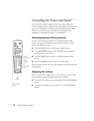 Page 4132Using the Remote Control
Controlling the Picture and Sound
You can use the remote control to select your source, adjust the 
volume, temporarily turn off the picture and sound, freeze the action, 
zoom in on the picture, or display a picture-in-picture video image. 
Make sure you have set up your projector and connected any 
equipment as described in Chapter 1 or Appendix A.
Switching Between Picture Sources
If you’ve connected your projector to a computer and/or video 
sources, you can use the buttons...