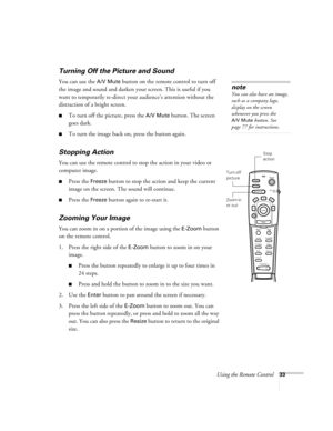 Page 42Using the Remote Control33
Turning Off the Picture and Sound 
You can use the A/V Mute button on the remote control to turn off 
the image and sound and darken your screen. This is useful if you 
want to temporarily re-direct your audience’s attention without the 
distraction of a bright screen.
To turn off the picture, press the A/V Mute button. The screen 
goes dark.
To turn the image back on, press the button again.
Stopping Action
You can use the remote control to stop the action in your video or...